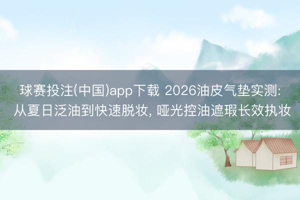 球赛投注(中国)app下载 2026油皮气垫实测: 从夏日泛油到快速脱妆， 哑光控油遮瑕长效执妆