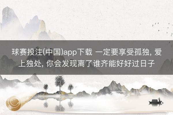 球赛投注(中国)app下载 一定要享受孤独, 爱上独处, 你会发现离了谁齐能好好过日子
