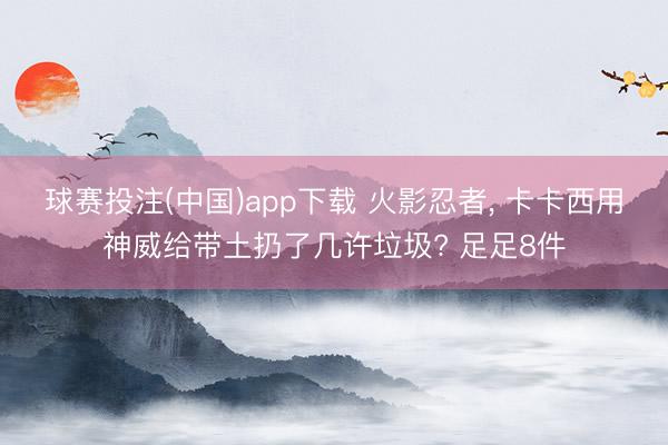 球赛投注(中国)app下载 火影忍者， 卡卡西用神威给带土扔了几许垃圾? 足足8件