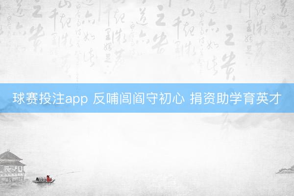球赛投注app 反哺闾阎守初心 捐资助学育英才