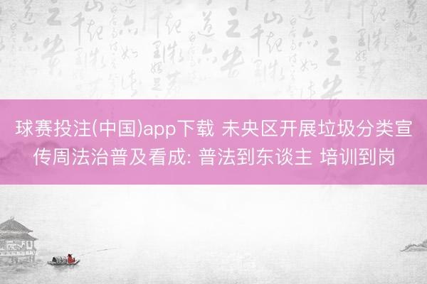 球赛投注(中国)app下载 未央区开展垃圾分类宣传周法治普及看成: 普法到东谈主 培训到岗