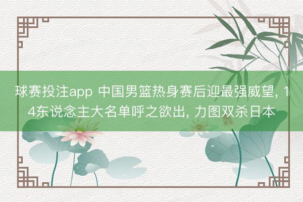 球赛投注app 中国男篮热身赛后迎最强威望， 14东说念主大名单呼之欲出， 力图双杀日本