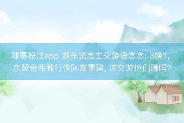 球赛投注app 湖东说念主交游设念念: 3换1， 东契奇和独行侠队友重建， 这交游他们赚吗?