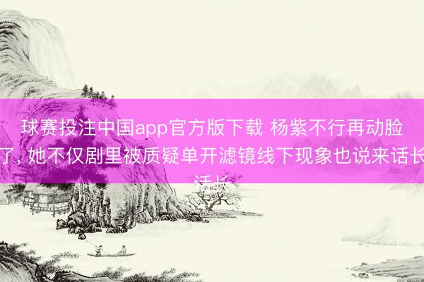 球赛投注中国app官方版下载 杨紫不行再动脸了， 她不仅剧里被质疑单开滤镜线下现象也说来话长