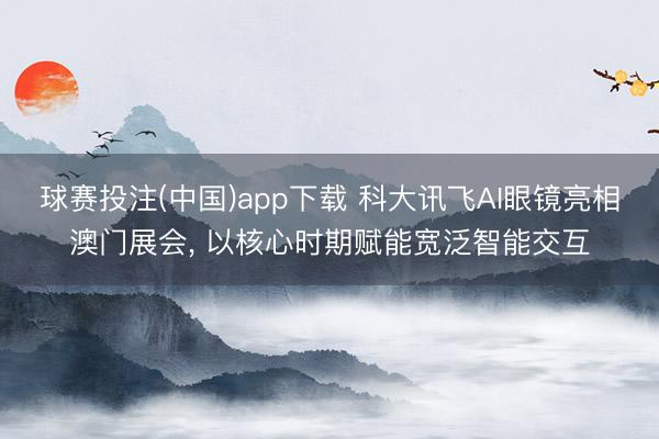 球赛投注(中国)app下载 科大讯飞AI眼镜亮相澳门展会， 以核心时期赋能宽泛智能交互