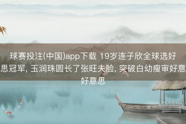 球赛投注(中国)app下载 19岁连子欣全球选好意思冠军， 玉润珠圆长了张旺夫脸， 突破白幼瘦审好意思