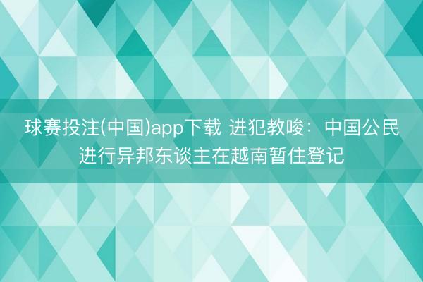 球赛投注(中国)app下载 进犯教唆：中国公民进行异邦东谈主在越南暂住登记