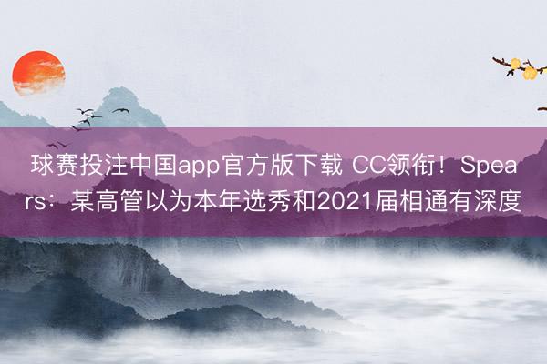 球赛投注中国app官方版下载 CC领衔！Spears：某高管以为本年选秀和2021届相通有深度