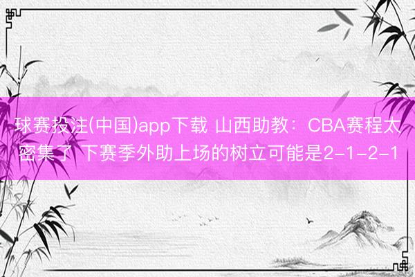 球赛投注(中国)app下载 山西助教：CBA赛程太密集了 下赛季外助上场的树立可能是2-1-2-1
