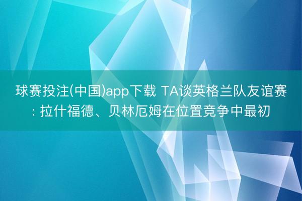 球赛投注(中国)app下载 TA谈英格兰队友谊赛: 拉什福德、贝林厄姆在位置竞争中最初