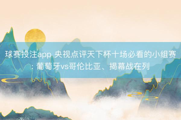 球赛投注app 央视点评天下杯十场必看的小组赛: 葡萄牙vs哥伦比亚、揭幕战在列