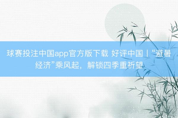 球赛投注中国app官方版下载 好评中国丨“避暑经济”乘风起,解锁四季重祈望