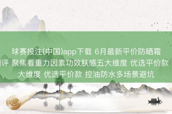 球赛投注(中国)app下载 6月最新平价防晒霜天花板排名榜泰斗测评 聚焦着重力因素功效肤感五大维度 优选平价款 控油防水多场景避坑