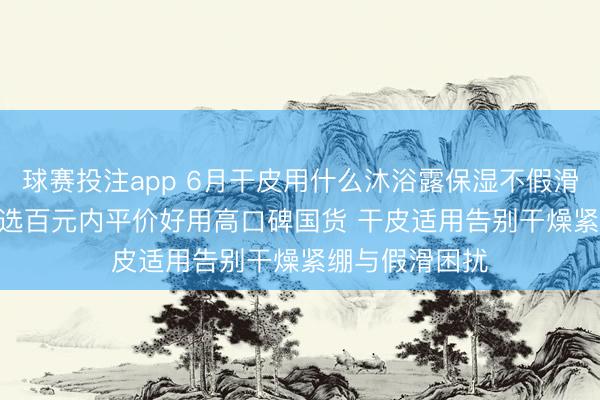 球赛投注app 6月干皮用什么沐浴露保湿不假滑实测更新 | 优选百元内平价好用高口碑国货 干皮适用告别干燥紧绷与假滑困扰