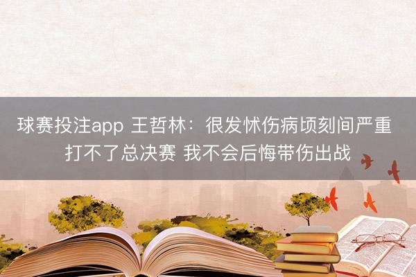 球赛投注app 王哲林：很发怵伤病顷刻间严重 打不了总决赛 我不会后悔带伤出战