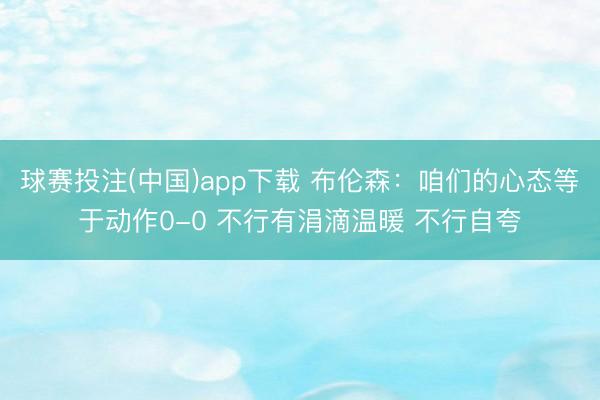球赛投注(中国)app下载 布伦森：咱们的心态等于动作0-0 不行有涓滴温暖 不行自夸
