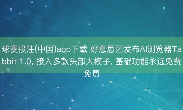 球赛投注(中国)app下载 好意思团发布AI浏览器Tabbit 1.0， 接入多款头部大模子， 基础功能永远免费
