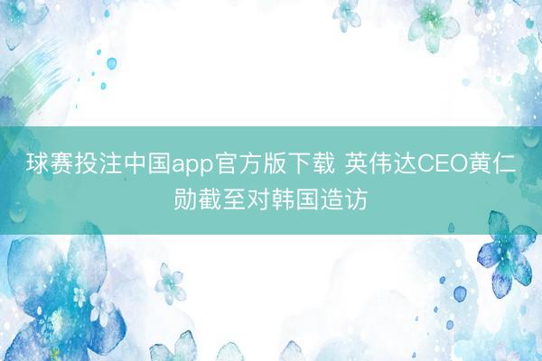 球赛投注中国app官方版下载 英伟达CEO黄仁勋截至对韩国造访