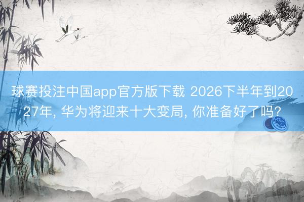球赛投注中国app官方版下载 2026下半年到2027年， 华为将迎来十大变局， 你准备好了吗?