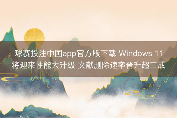 球赛投注中国app官方版下载 Windows 11将迎来性能大升级 文献删除速率晋升超三成