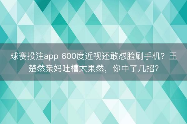 球赛投注app 600度近视还敢怼脸刷手机？王楚然亲妈吐槽太果然，你中了几招？