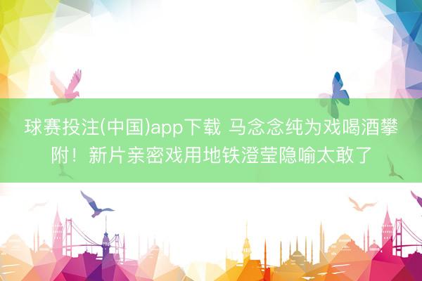 球赛投注(中国)app下载 马念念纯为戏喝酒攀附！新片亲密戏用地铁澄莹隐喻太敢了