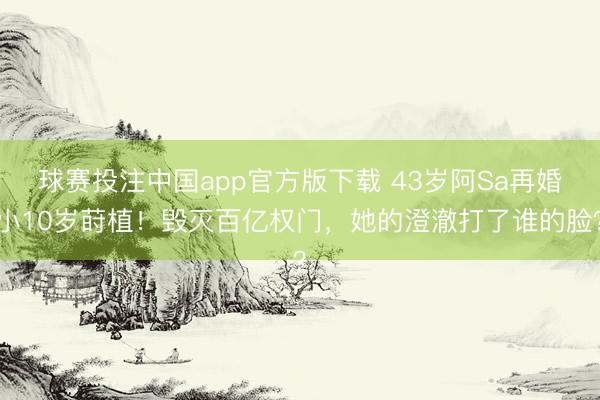 球赛投注中国app官方版下载 43岁阿Sa再婚小10岁莳植！毁灭百亿权门，她的澄澈打了谁的脸？