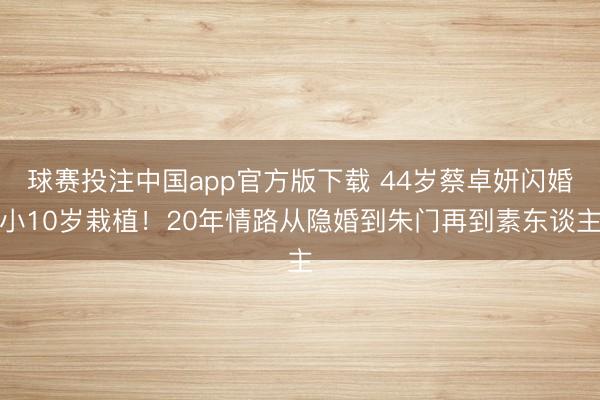 球赛投注中国app官方版下载 44岁蔡卓妍闪婚小10岁栽植！20年情路从隐婚到朱门再到素东谈主