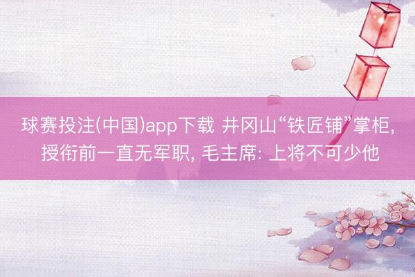 球赛投注(中国)app下载 井冈山“铁匠铺”掌柜， 授衔前一直无军职， 毛主席: 上将不可少他