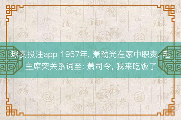 球赛投注app 1957年， 萧劲光在家中职责， 毛主席突关系词至: 萧司令， 我来吃饭了