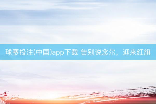 球赛投注(中国)app下载 告别说念尔，迎来红旗
