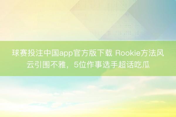 球赛投注中国app官方版下载 Rookie方法风云引围不雅，5位作事选手超话吃瓜