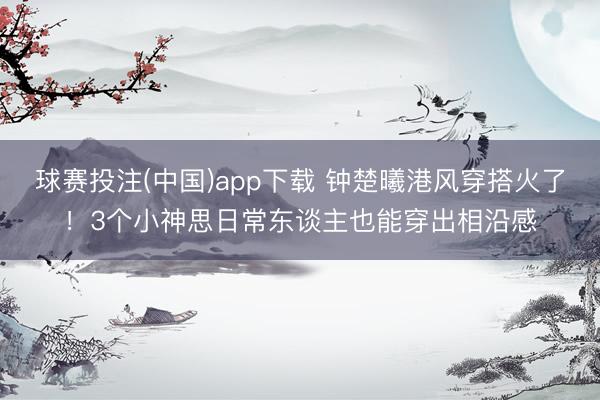 球赛投注(中国)app下载 钟楚曦港风穿搭火了！3个小神思日常东谈主也能穿出相沿感