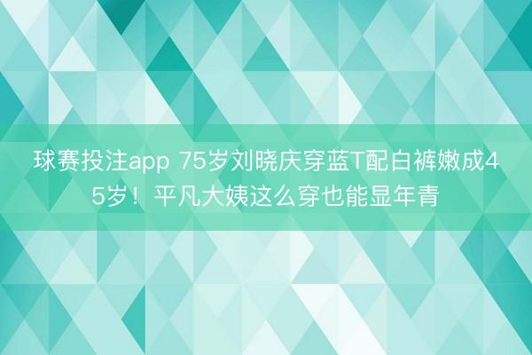 球赛投注app 75岁刘晓庆穿蓝T配白裤嫩成45岁！平凡大姨这么穿也能显年青