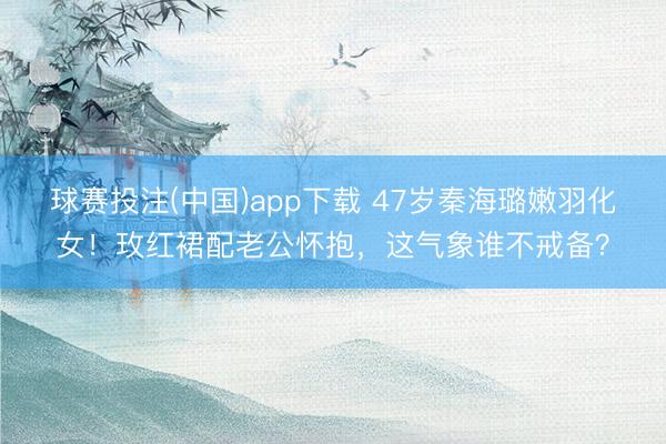 球赛投注(中国)app下载 47岁秦海璐嫩羽化女！玫红裙配老公怀抱，这气象谁不戒备？