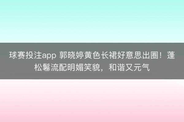 球赛投注app 郭晓婷黄色长裙好意思出圈！蓬松鬈流配明媚笑貌，和谐又元气
