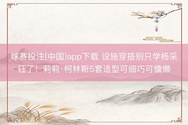 球赛投注(中国)app下载 设施穿搭别只学杨采钰了！莉莉·柯林斯5套造型可细巧可慵懒