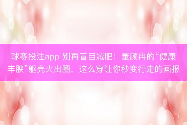 球赛投注app 别再盲目减肥！董顾冉的“健康丰腴”躯壳火出圈，这么穿让你秒变行走的画报
