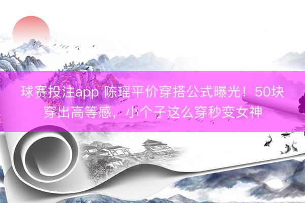 球赛投注app 陈瑶平价穿搭公式曝光！50块穿出高等感，小个子这么穿秒变女神