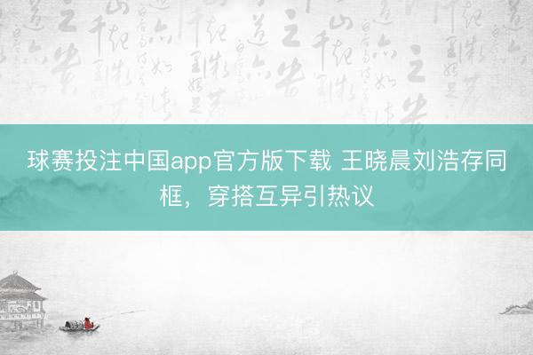 球赛投注中国app官方版下载 王晓晨刘浩存同框，穿搭互异引热议
