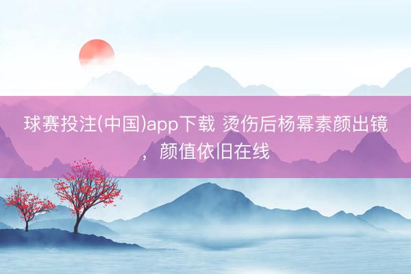 球赛投注(中国)app下载 烫伤后杨幂素颜出镜，颜值依旧在线