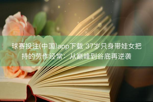 球赛投注(中国)app下载 37岁只身带娃女把持的劳作经常：从巅峰到谷底再逆袭