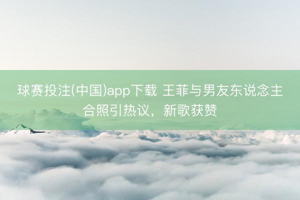 球赛投注(中国)app下载 王菲与男友东说念主合照引热议，新歌获赞