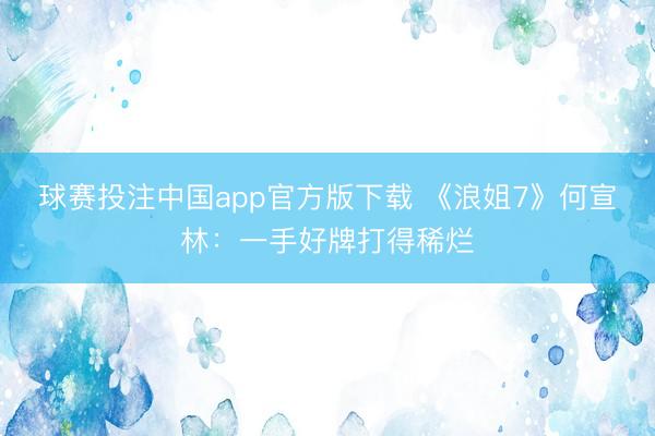 球赛投注中国app官方版下载 《浪姐7》何宣林：一手好牌打得稀烂