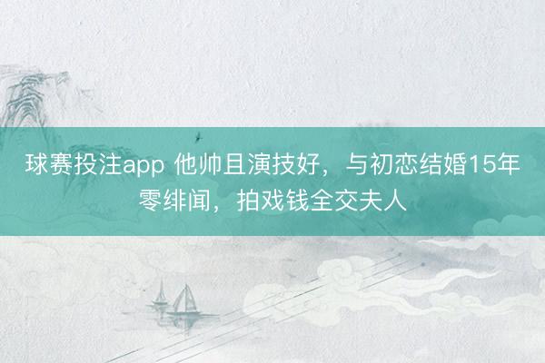 球赛投注app 他帅且演技好，与初恋结婚15年零绯闻，拍戏钱全交夫人