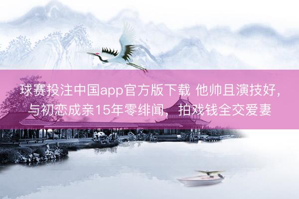 球赛投注中国app官方版下载 他帅且演技好，与初恋成亲15年零绯闻，拍戏钱全交爱妻