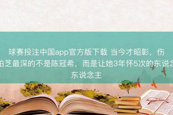 球赛投注中国app官方版下载 当今才昭彰，伤张柏芝最深的不是陈冠希，而是让她3年怀5次的东说念主