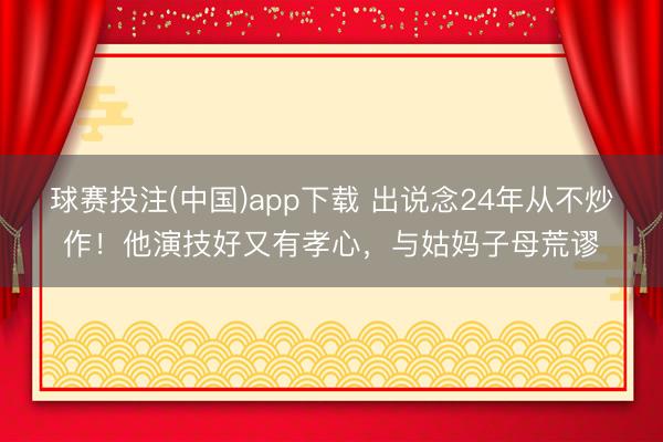 球赛投注(中国)app下载 出说念24年从不炒作！他演技好又有孝心，与姑妈子母荒谬