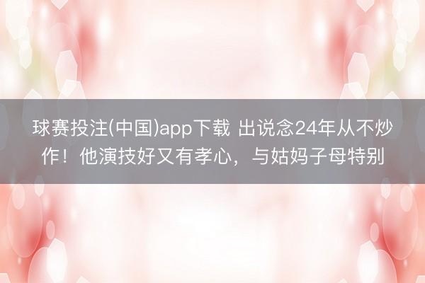 球赛投注(中国)app下载 出说念24年从不炒作！他演技好又有孝心，与姑妈子母特别