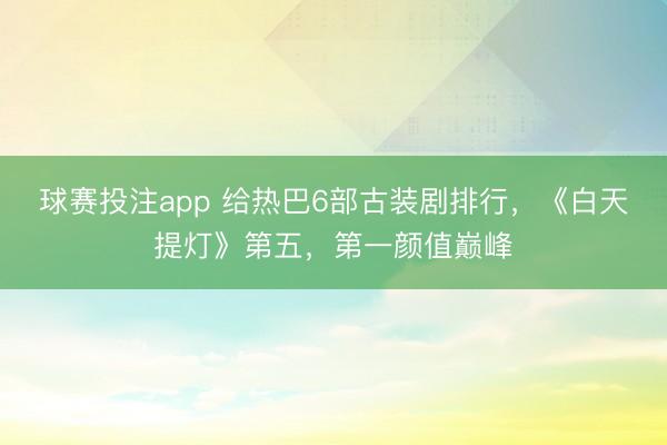 球赛投注app 给热巴6部古装剧排行，《白天提灯》第五，第一颜值巅峰
